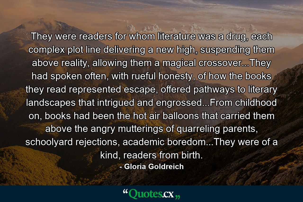 They were readers for whom literature was a drug, each complex plot line delivering a new high, suspending them above reality, allowing them a magical crossover...They had spoken often, with rueful honesty, of how the books they read represented escape, offered pathways to literary landscapes that intrigued and engrossed...From childhood on, books had been the hot air balloons that carried them above the angry mutterings of quarreling parents, schoolyard rejections, academic boredom...They were of a kind, readers from birth. - Quote by Gloria Goldreich