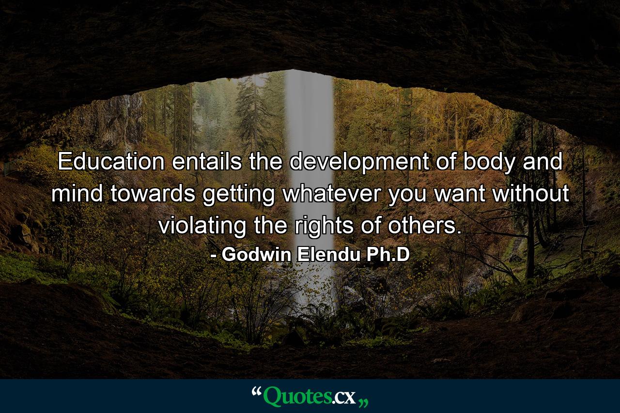 Education entails the development of body and mind towards getting whatever you want without violating the rights of others. - Quote by Godwin Elendu Ph.D