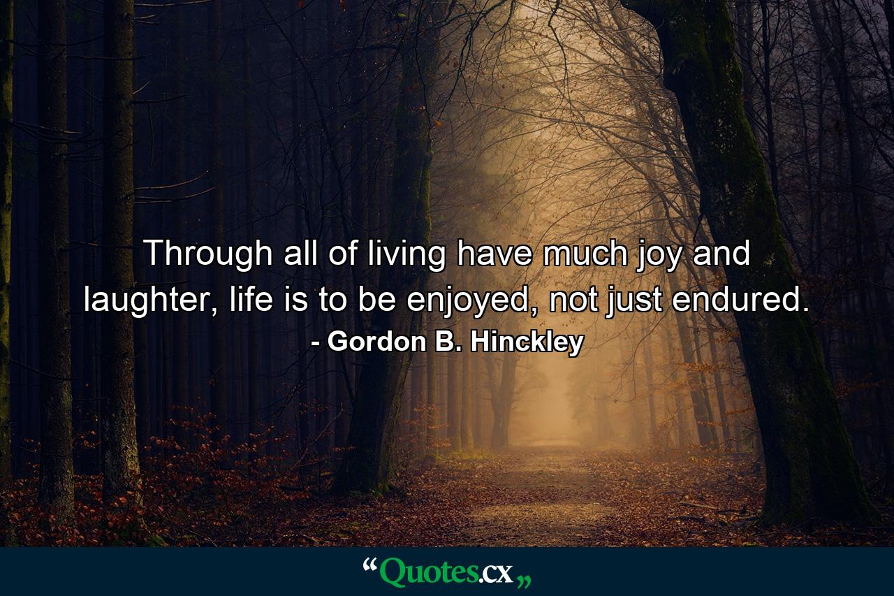 Through all of living have much joy and laughter, life is to be enjoyed, not just endured. - Quote by Gordon B. Hinckley