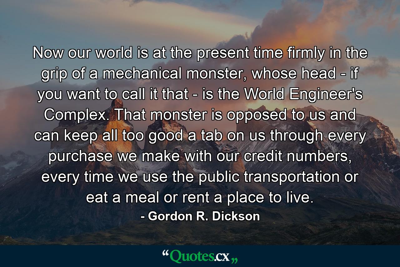 Now our world is at the present time firmly in the grip of a mechanical monster, whose head - if you want to call it that - is the World Engineer's Complex. That monster is opposed to us and can keep all too good a tab on us through every purchase we make with our credit numbers, every time we use the public transportation or eat a meal or rent a place to live. - Quote by Gordon R. Dickson