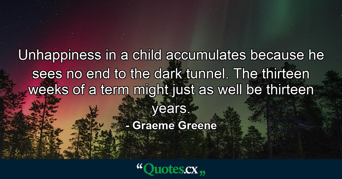 Unhappiness in a child accumulates because he sees no end to the dark tunnel. The thirteen weeks of a term might just as well be thirteen years. - Quote by Graeme Greene