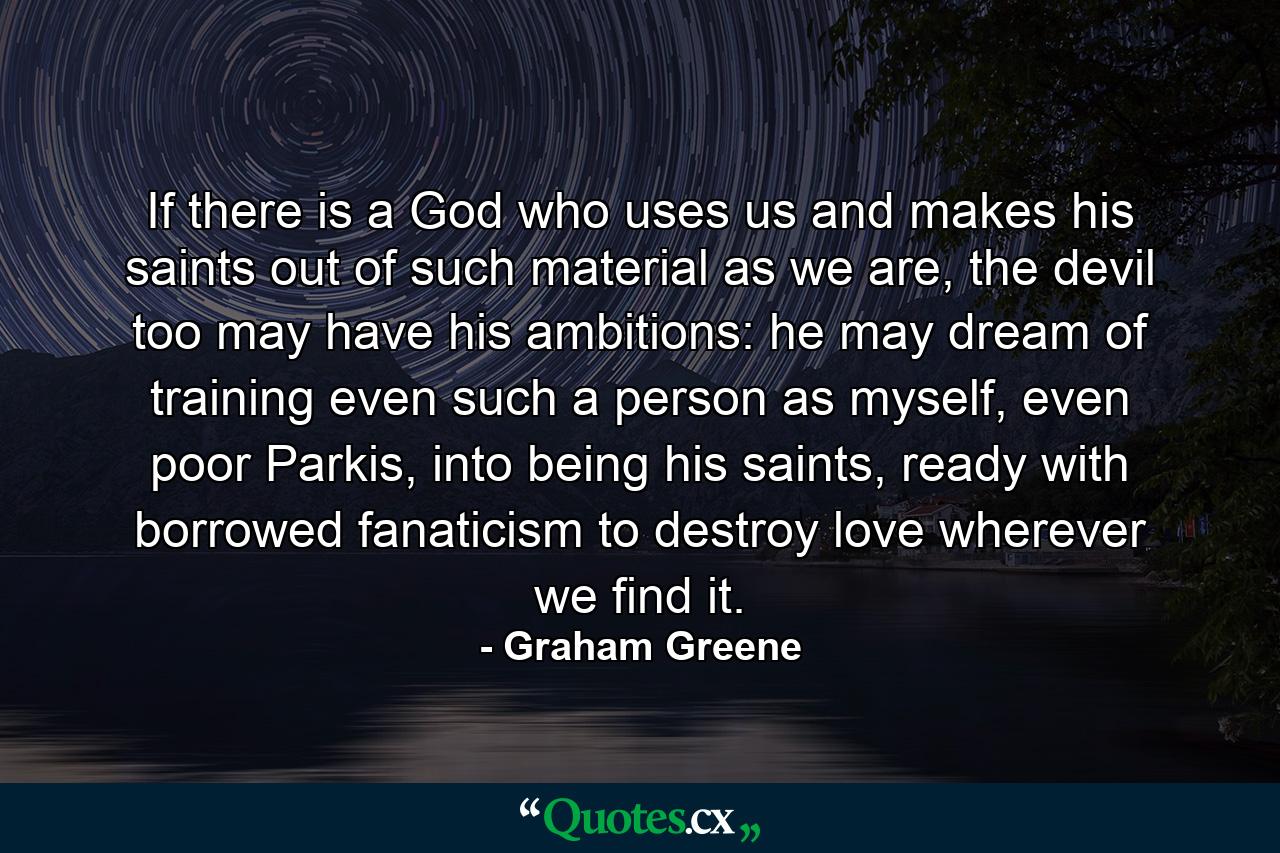 If there is a God who uses us and makes his saints out of such material as we are, the devil too may have his ambitions: he may dream of training even such a person as myself, even poor Parkis, into being his saints, ready with borrowed fanaticism to destroy love wherever we find it. - Quote by Graham Greene