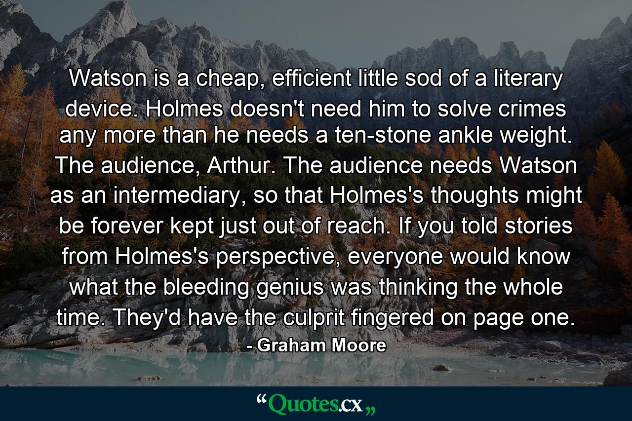 Watson is a cheap, efficient little sod of a literary device. Holmes doesn't need him to solve crimes any more than he needs a ten-stone ankle weight. The audience, Arthur. The audience needs Watson as an intermediary, so that Holmes's thoughts might be forever kept just out of reach. If you told stories from Holmes's perspective, everyone would know what the bleeding genius was thinking the whole time. They'd have the culprit fingered on page one. - Quote by Graham Moore