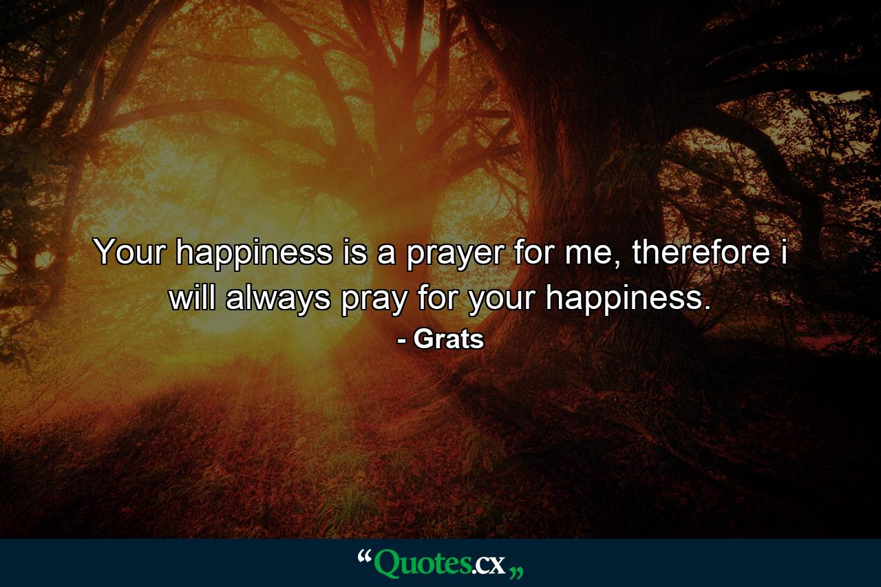 Your happiness is a prayer for me, therefore i will always pray for your happiness. - Quote by Grats