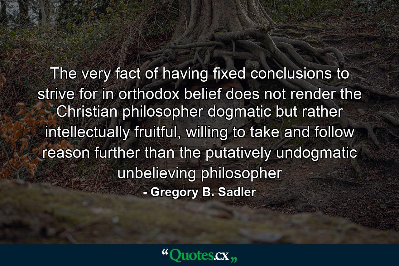 The very fact of having fixed conclusions to strive for in orthodox belief does not render the Christian philosopher dogmatic but rather intellectually fruitful, willing to take and follow reason further than the putatively undogmatic unbelieving philosopher - Quote by Gregory B. Sadler