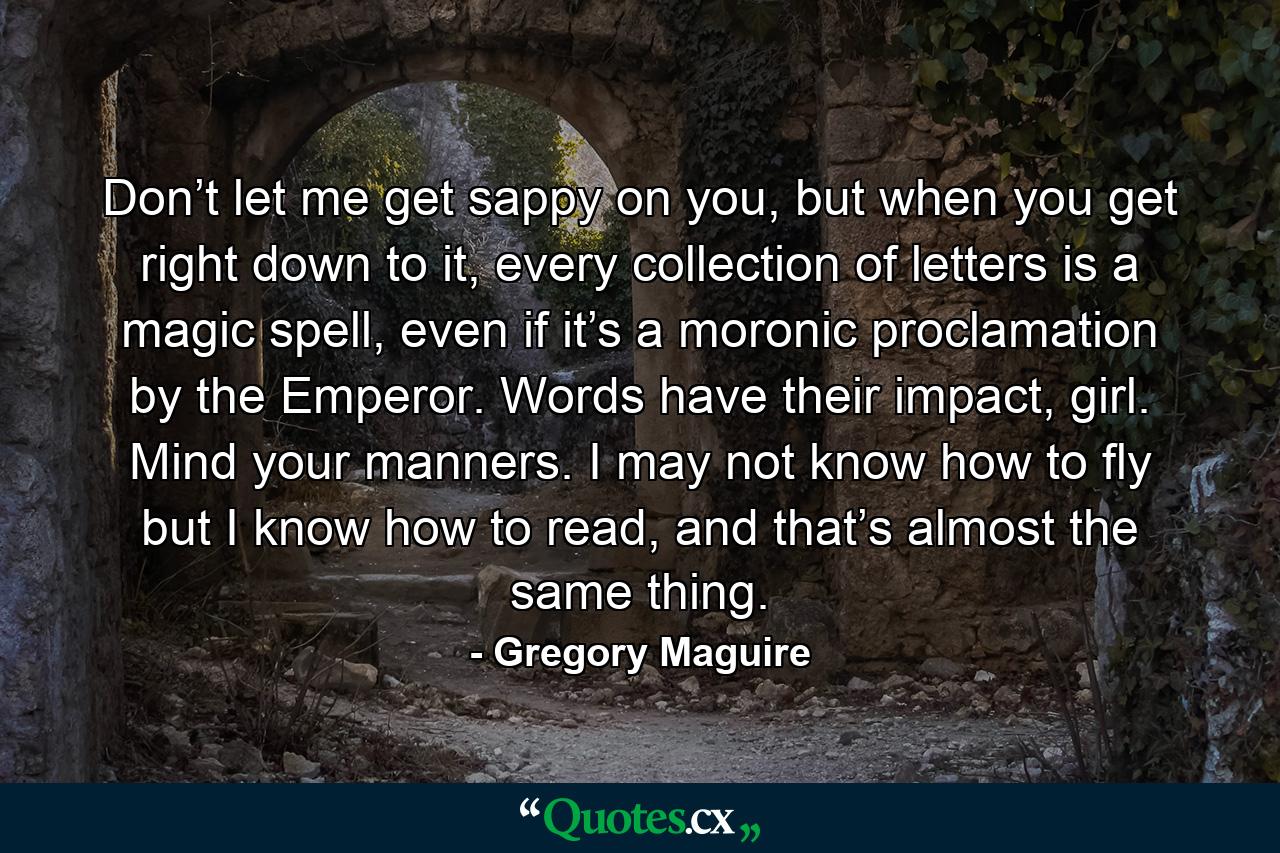 Don’t let me get sappy on you, but when you get right down to it, every collection of letters is a magic spell, even if it’s a moronic proclamation by the Emperor. Words have their impact, girl. Mind your manners. I may not know how to fly but I know how to read, and that’s almost the same thing. - Quote by Gregory Maguire