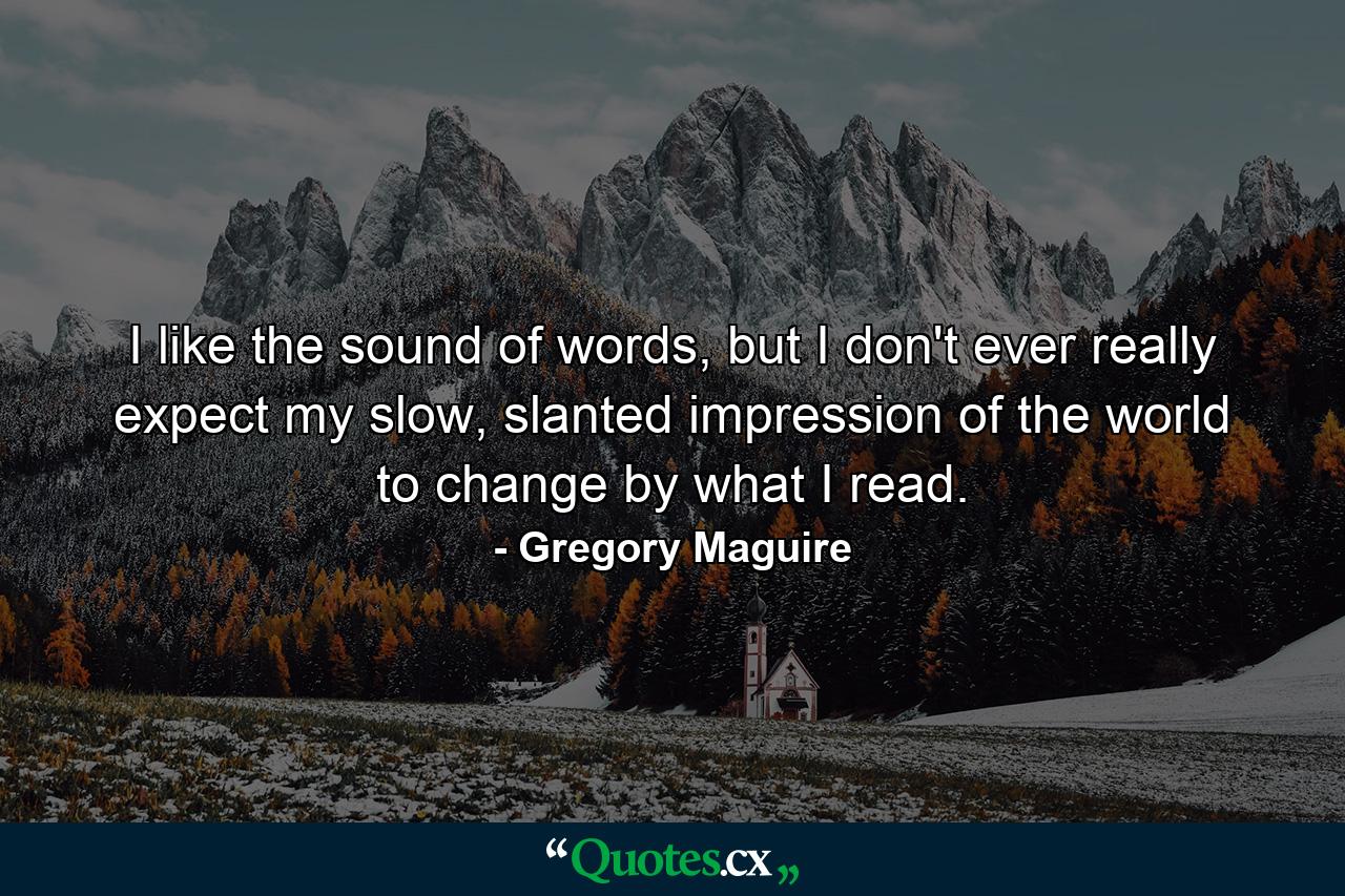 I like the sound of words, but I don't ever really expect my slow, slanted impression of the world to change by what I read. - Quote by Gregory Maguire