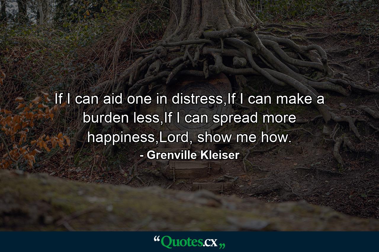 If I can aid one in distress,If I can make a burden less,If I can spread more happiness,Lord, show me how. - Quote by Grenville Kleiser