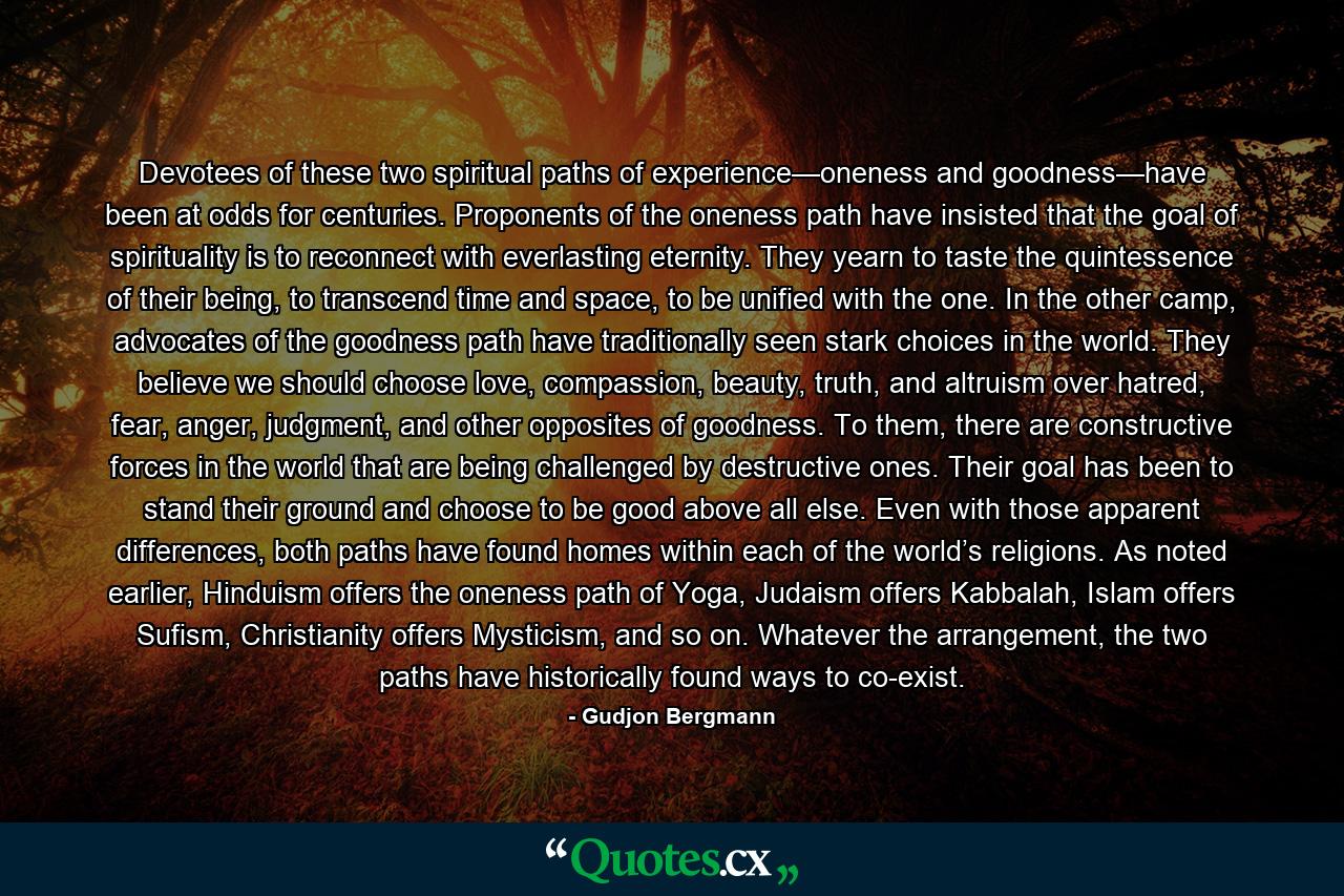 Devotees of these two spiritual paths of experience—oneness and goodness—have been at odds for centuries. Proponents of the oneness path have insisted that the goal of spirituality is to reconnect with everlasting eternity. They yearn to taste the quintessence of their being, to transcend time and space, to be unified with the one. In the other camp, advocates of the goodness path have traditionally seen stark choices in the world. They believe we should choose love, compassion, beauty, truth, and altruism over hatred, fear, anger, judgment, and other opposites of goodness. To them, there are constructive forces in the world that are being challenged by destructive ones. Their goal has been to stand their ground and choose to be good above all else. Even with those apparent differences, both paths have found homes within each of the world’s religions. As noted earlier, Hinduism offers the oneness path of Yoga, Judaism offers Kabbalah, Islam offers Sufism, Christianity offers Mysticism, and so on. Whatever the arrangement, the two paths have historically found ways to co-exist. - Quote by Gudjon Bergmann