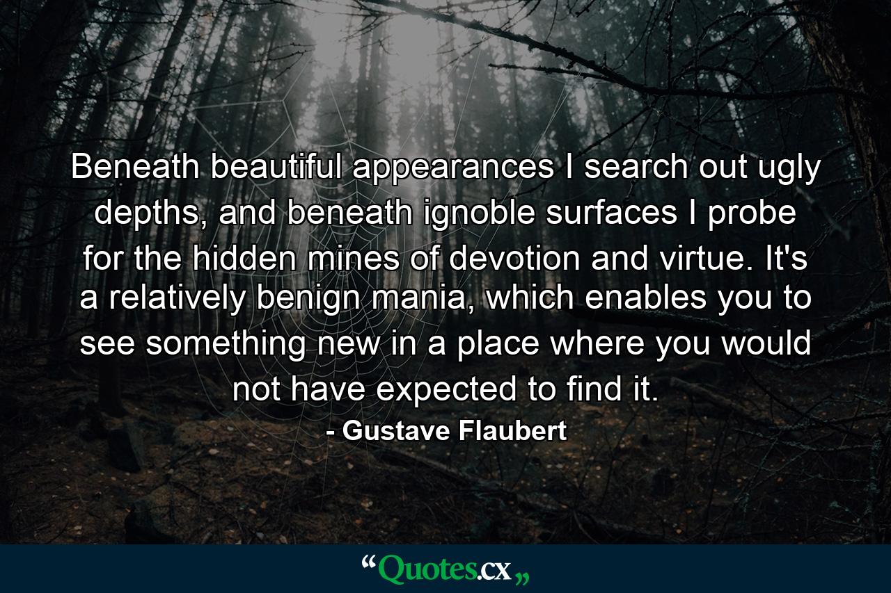 Beneath beautiful appearances I search out ugly depths, and beneath ignoble surfaces I probe for the hidden mines of devotion and virtue. It's a relatively benign mania, which enables you to see something new in a place where you would not have expected to find it. - Quote by Gustave Flaubert