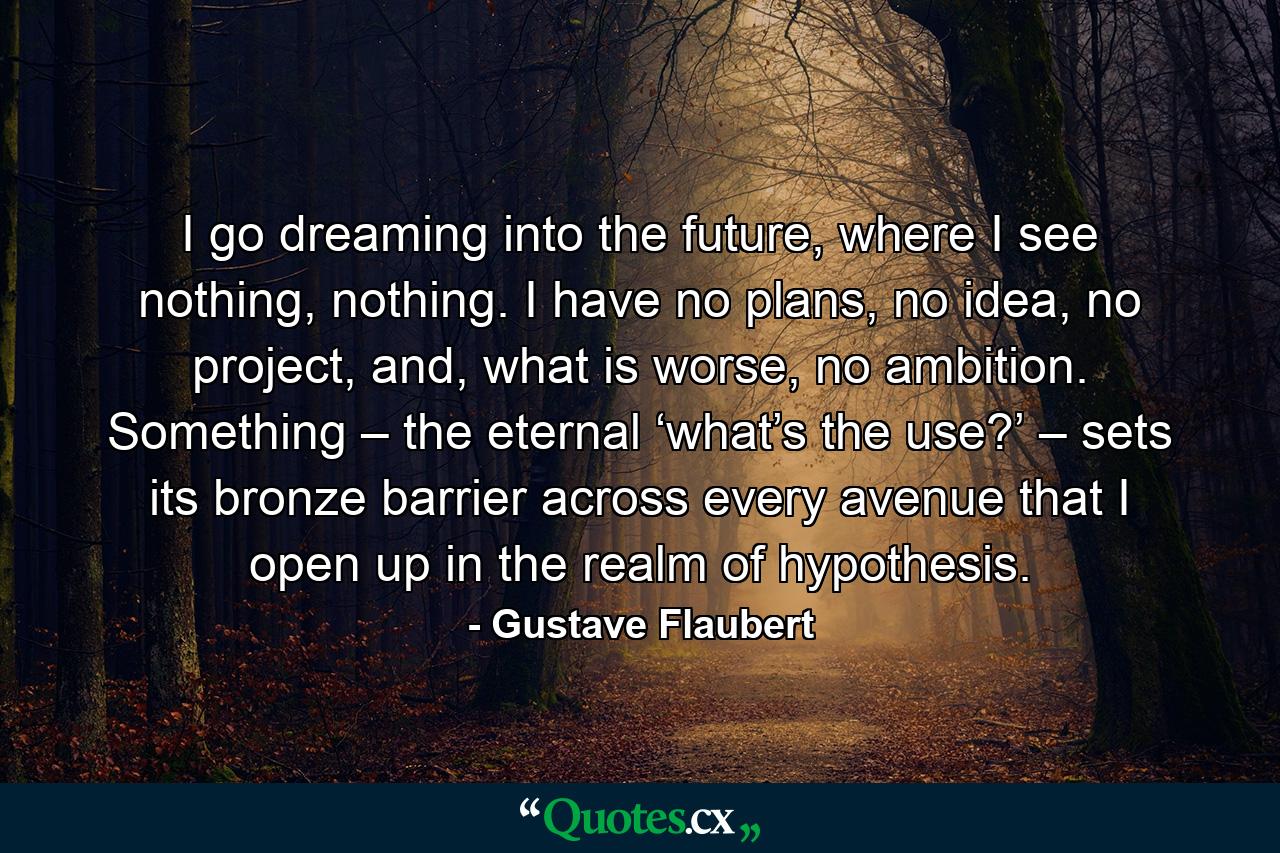 I go dreaming into the future, where I see nothing, nothing. I have no plans, no idea, no project, and, what is worse, no ambition. Something – the eternal ‘what’s the use?’ – sets its bronze barrier across every avenue that I open up in the realm of hypothesis. - Quote by Gustave Flaubert