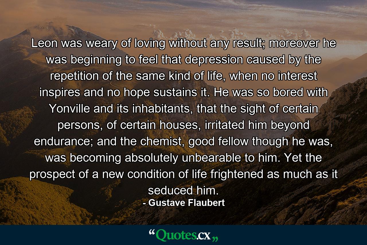 Leon was weary of loving without any result; moreover he was beginning to feel that depression caused by the repetition of the same kind of life, when no interest inspires and no hope sustains it. He was so bored with Yonville and its inhabitants, that the sight of certain persons, of certain houses, irritated him beyond endurance; and the chemist, good fellow though he was, was becoming absolutely unbearable to him. Yet the prospect of a new condition of life frightened as much as it seduced him. - Quote by Gustave Flaubert