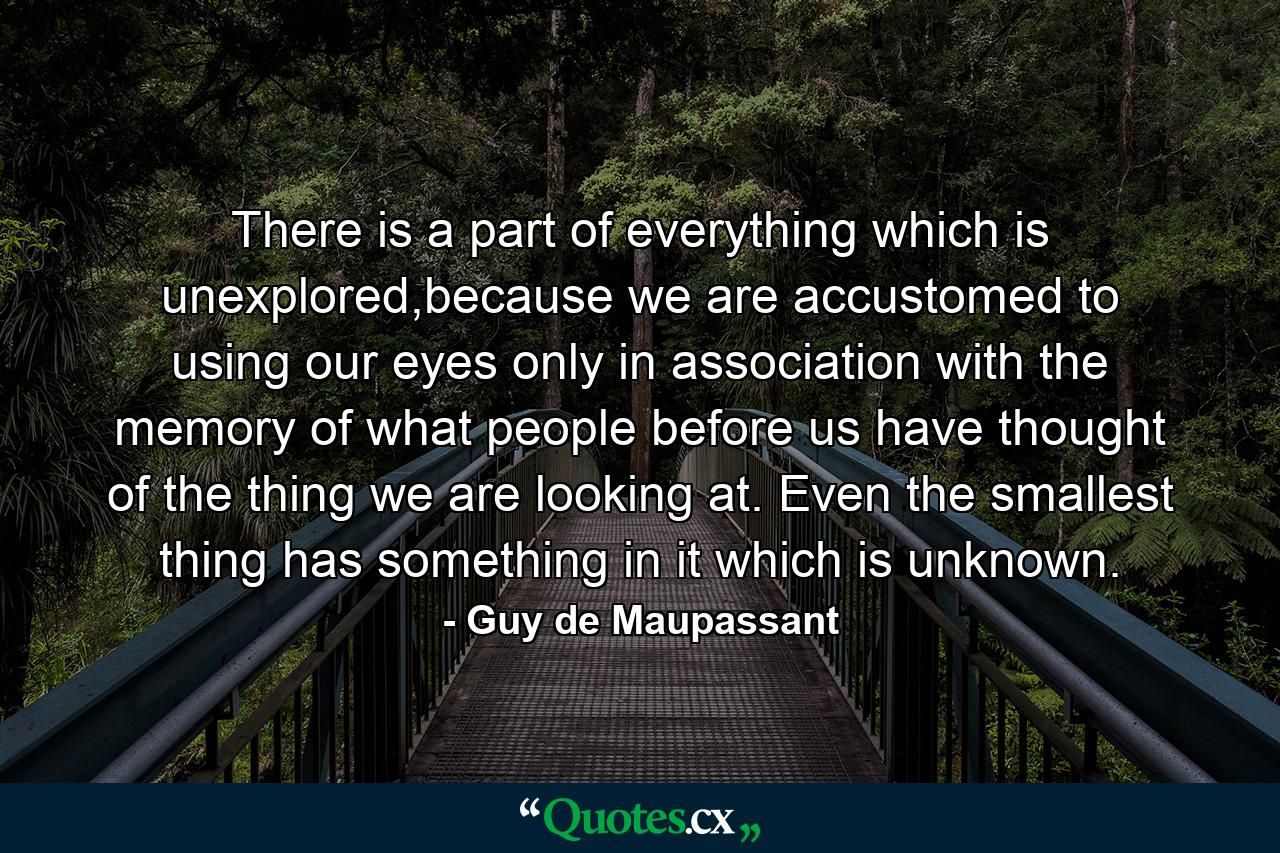 There is a part of everything which is unexplored,because we are accustomed to using our eyes only in association with the memory of what people before us have thought of the thing we are looking at. Even the smallest thing has something in it which is unknown. - Quote by Guy de Maupassant