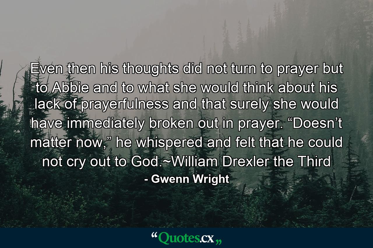 Even then his thoughts did not turn to prayer but to Abbie and to what she would think about his lack of prayerfulness and that surely she would have immediately broken out in prayer. “Doesn’t matter now,” he whispered and felt that he could not cry out to God.~William Drexler the Third - Quote by Gwenn Wright