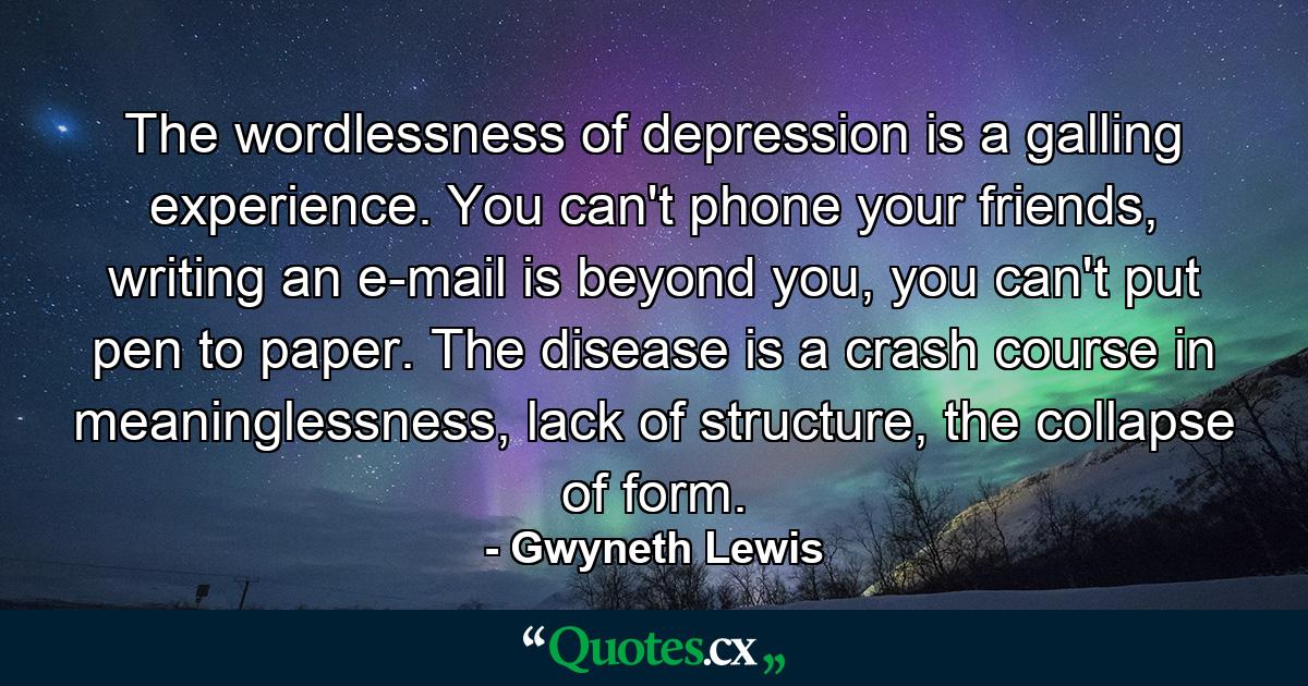 The wordlessness of depression is a galling experience. You can't phone your friends, writing an e-mail is beyond you, you can't put pen to paper. The disease is a crash course in meaninglessness, lack of structure, the collapse of form. - Quote by Gwyneth Lewis