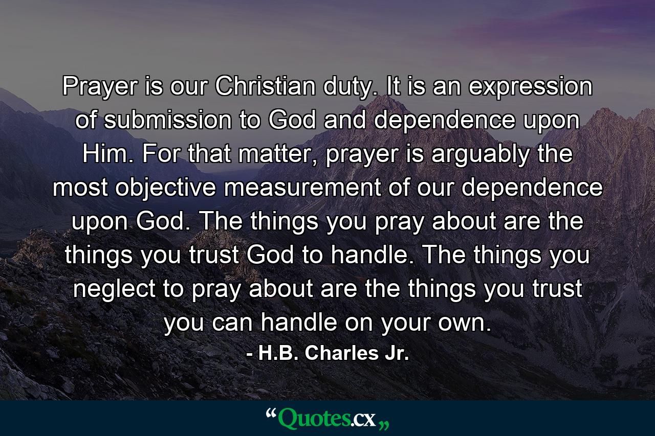 Prayer is our Christian duty. It is an expression of submission to God and dependence upon Him. For that matter, prayer is arguably the most objective measurement of our dependence upon God. The things you pray about are the things you trust God to handle. The things you neglect to pray about are the things you trust you can handle on your own. - Quote by H.B. Charles Jr.