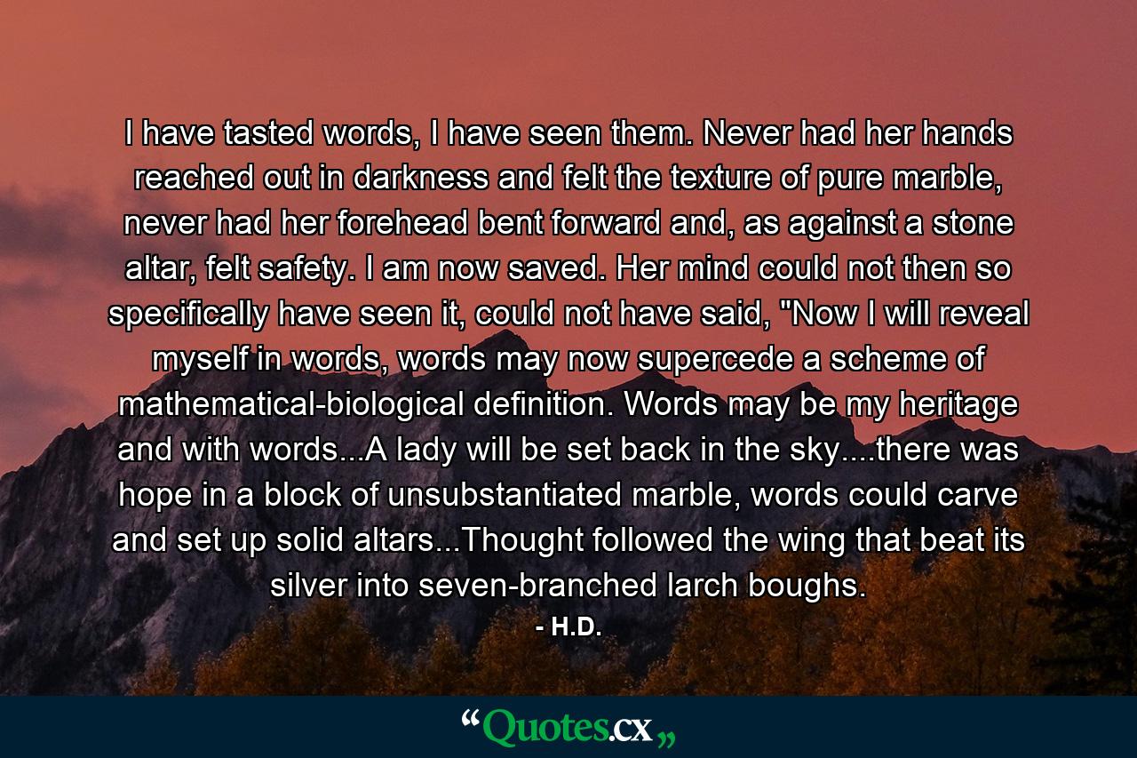 I have tasted words, I have seen them. Never had her hands reached out in darkness and felt the texture of pure marble, never had her forehead bent forward and, as against a stone altar, felt safety. I am now saved. Her mind could not then so specifically have seen it, could not have said, 