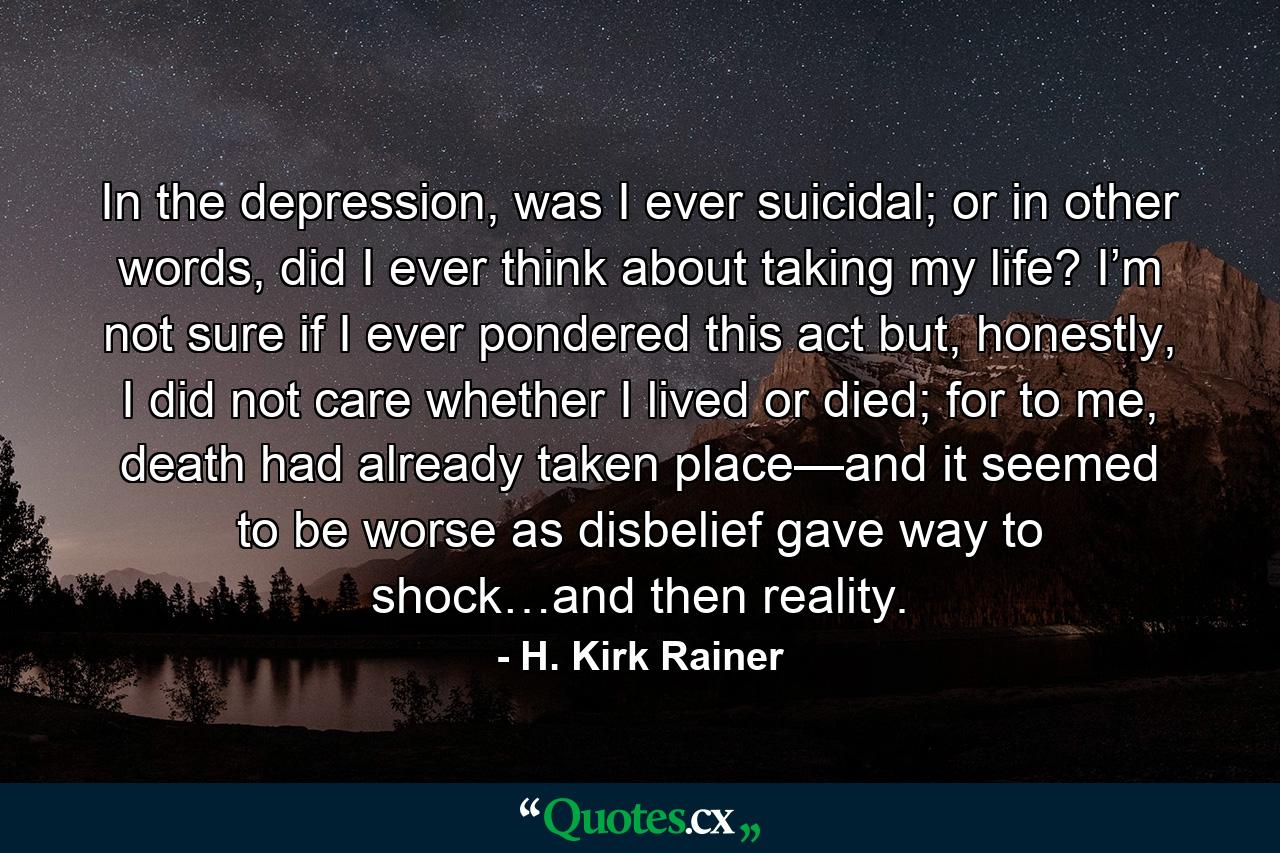 In the depression, was I ever suicidal; or in other words, did I ever think about taking my life? I’m not sure if I ever pondered this act but, honestly, I did not care whether I lived or died; for to me, death had already taken place—and it seemed to be worse as disbelief gave way to shock…and then reality. - Quote by H. Kirk Rainer