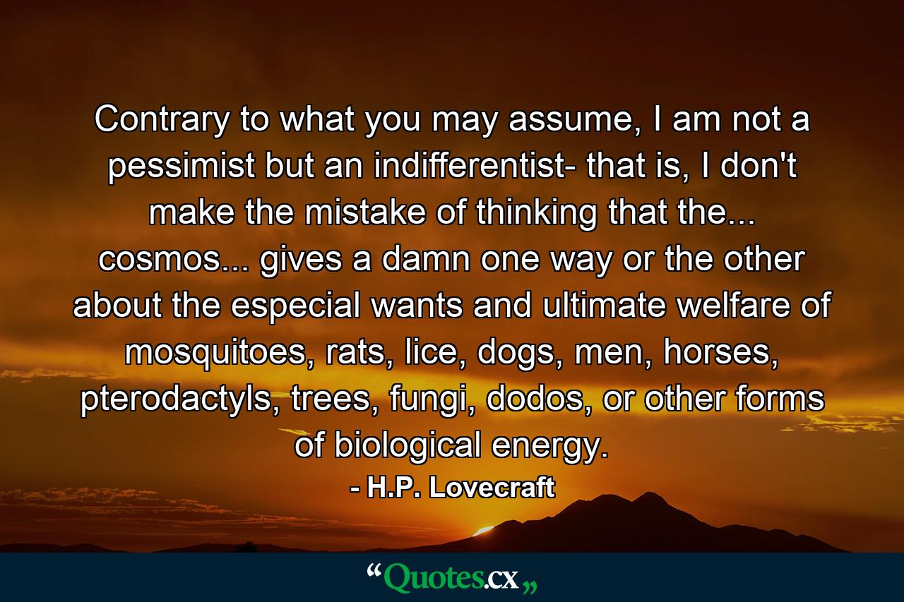 Contrary to what you may assume, I am not a pessimist but an indifferentist- that is, I don't make the mistake of thinking that the... cosmos... gives a damn one way or the other about the especial wants and ultimate welfare of mosquitoes, rats, lice, dogs, men, horses, pterodactyls, trees, fungi, dodos, or other forms of biological energy. - Quote by H.P. Lovecraft