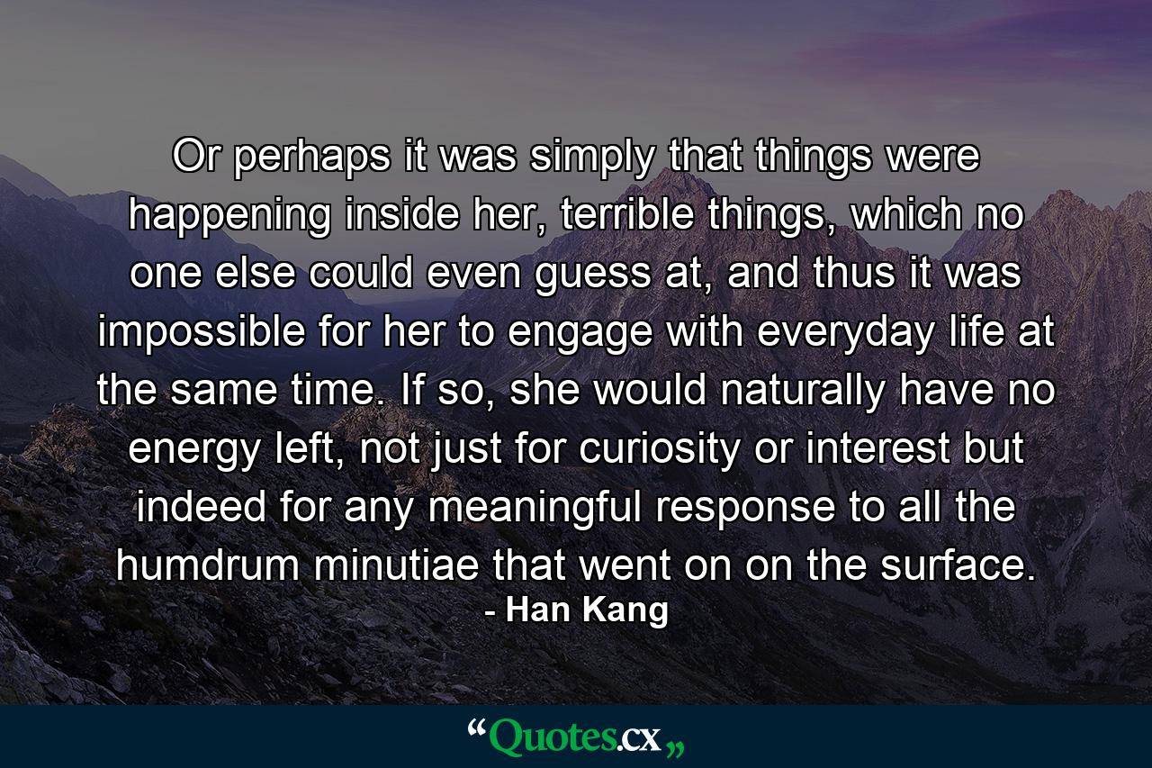 Or perhaps it was simply that things were happening inside her, terrible things, which no one else could even guess at, and thus it was impossible for her to engage with everyday life at the same time. If so, she would naturally have no energy left, not just for curiosity or interest but indeed for any meaningful response to all the humdrum minutiae that went on on the surface. - Quote by Han Kang