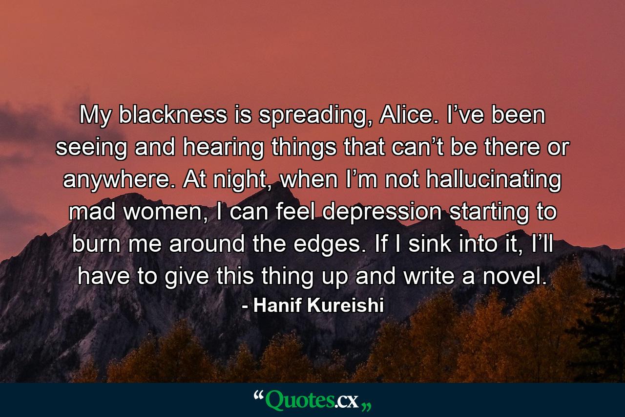 My blackness is spreading, Alice. I’ve been seeing and hearing things that can’t be there or anywhere. At night, when I’m not hallucinating mad women, I can feel depression starting to burn me around the edges. If I sink into it, I’ll have to give this thing up and write a novel. - Quote by Hanif Kureishi