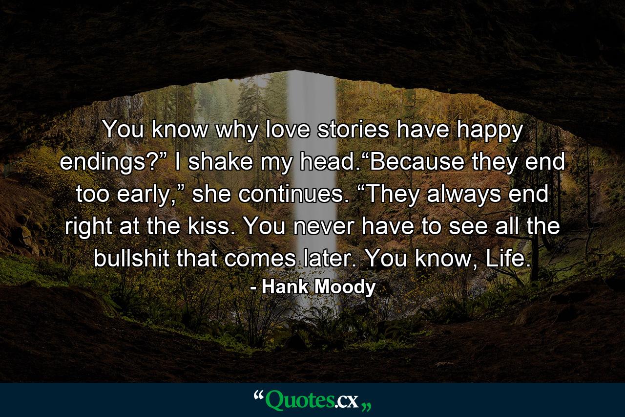 You know why love stories have happy endings?” I shake my head.“Because they end too early,” she continues. “They always end right at the kiss. You never have to see all the bullshit that comes later. You know, Life. - Quote by Hank Moody