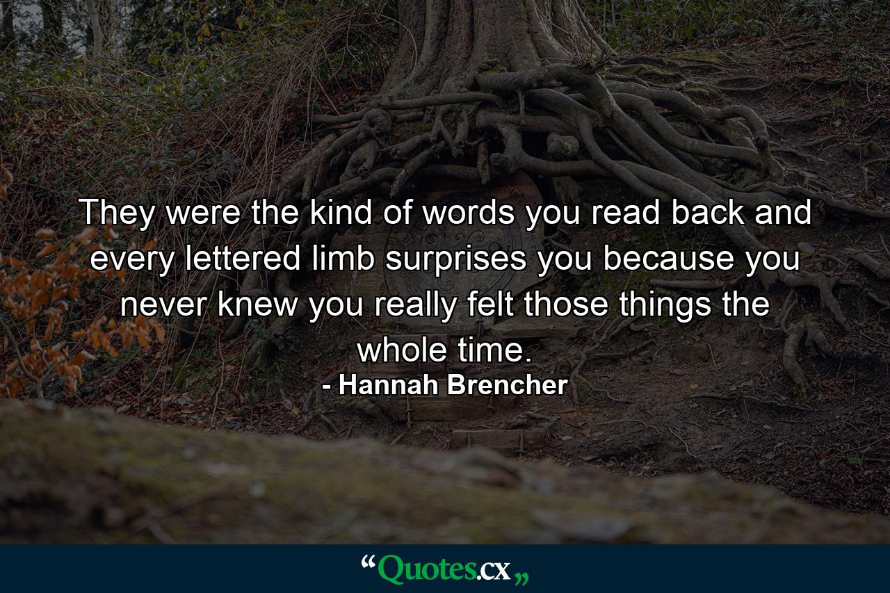 They were the kind of words you read back and every lettered limb surprises you because you never knew you really felt those things the whole time. - Quote by Hannah Brencher