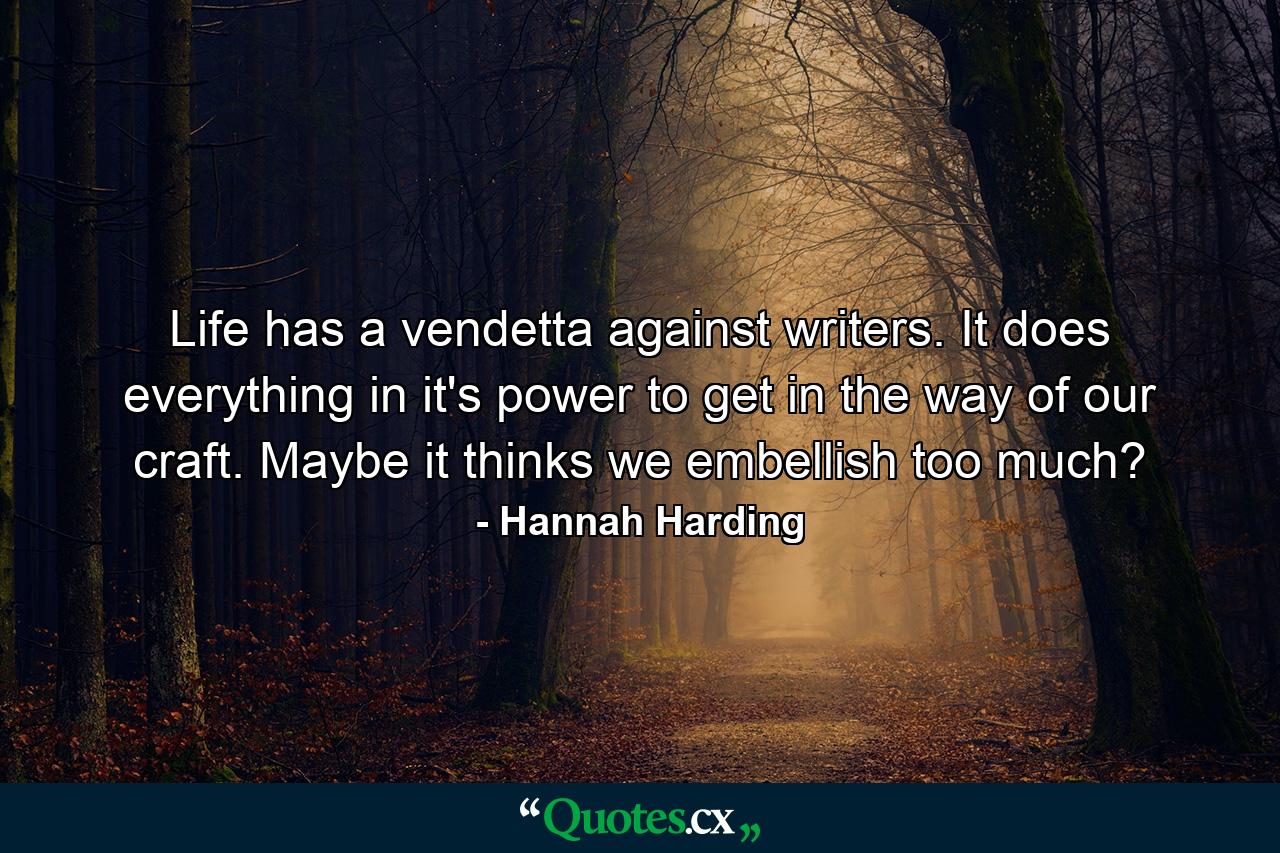 Life has a vendetta against writers. It does everything in it's power to get in the way of our craft. Maybe it thinks we embellish too much? - Quote by Hannah Harding