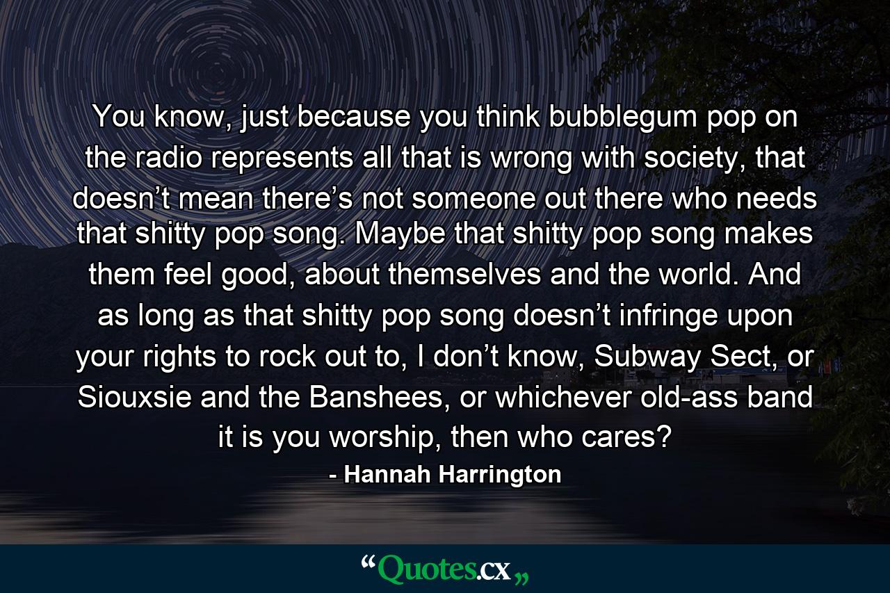 You know, just because you think bubblegum pop on the radio represents all that is wrong with society, that doesn’t mean there’s not someone out there who needs that shitty pop song. Maybe that shitty pop song makes them feel good, about themselves and the world. And as long as that shitty pop song doesn’t infringe upon your rights to rock out to, I don’t know, Subway Sect, or Siouxsie and the Banshees, or whichever old-ass band it is you worship, then who cares? - Quote by Hannah Harrington