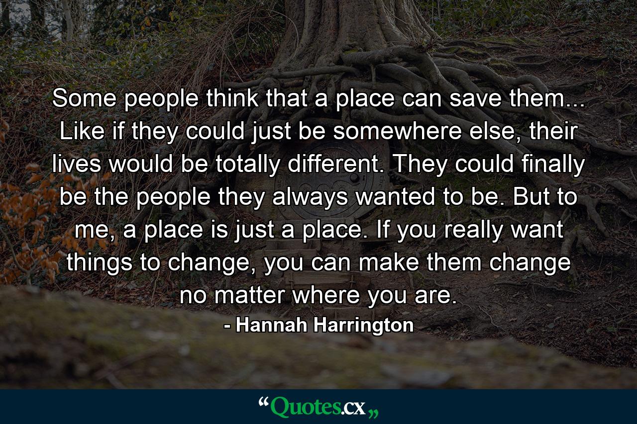 Some people think that a place can save them... Like if they could just be somewhere else, their lives would be totally different. They could finally be the people they always wanted to be. But to me, a place is just a place. If you really want things to change, you can make them change no matter where you are. - Quote by Hannah Harrington