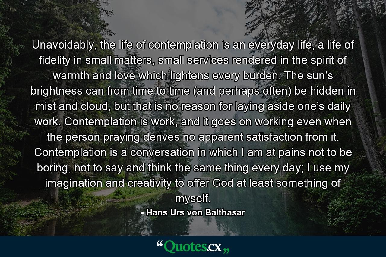 Unavoidably, the life of contemplation is an everyday life, a life of fidelity in small matters, small services rendered in the spirit of warmth and love which lightens every burden. The sun’s brightness can from time to time (and perhaps often) be hidden in mist and cloud, but that is no reason for laying aside one’s daily work. Contemplation is work, and it goes on working even when the person praying derives no apparent satisfaction from it. Contemplation is a conversation in which I am at pains not to be boring, not to say and think the same thing every day; I use my imagination and creativity to offer God at least something of myself. - Quote by Hans Urs von Balthasar