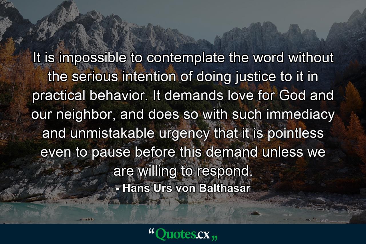 It is impossible to contemplate the word without the serious intention of doing justice to it in practical behavior. It demands love for God and our neighbor, and does so with such immediacy and unmistakable urgency that it is pointless even to pause before this demand unless we are willing to respond. - Quote by Hans Urs von Balthasar