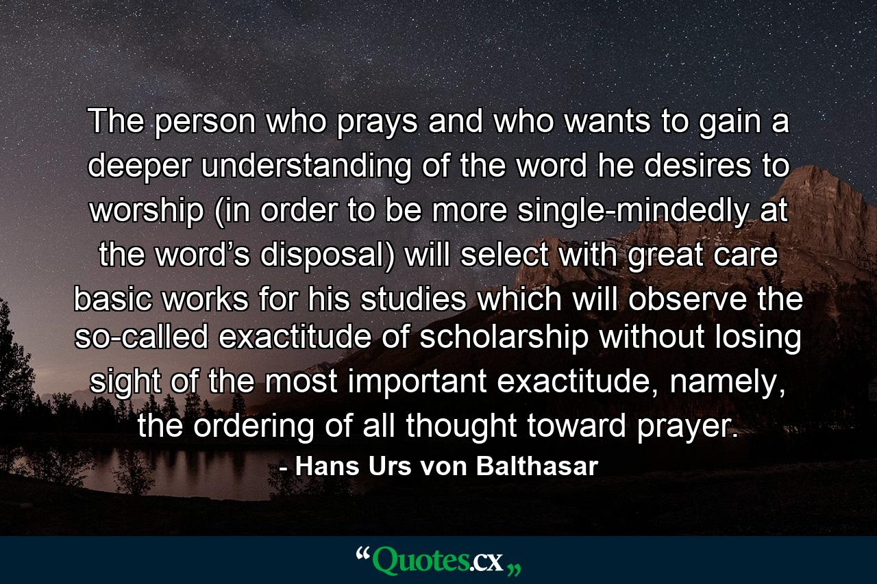 The person who prays and who wants to gain a deeper understanding of the word he desires to worship (in order to be more single-mindedly at the word’s disposal) will select with great care basic works for his studies which will observe the so-called exactitude of scholarship without losing sight of the most important exactitude, namely, the ordering of all thought toward prayer. - Quote by Hans Urs von Balthasar