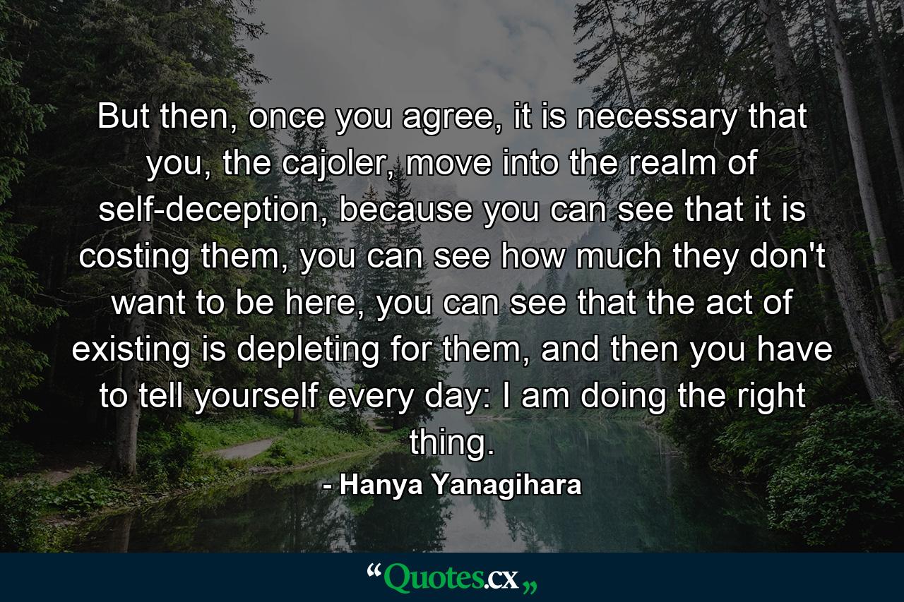 But then, once you agree, it is necessary that you, the cajoler, move into the realm of self-deception, because you can see that it is costing them, you can see how much they don't want to be here, you can see that the act of existing is depleting for them, and then you have to tell yourself every day: I am doing the right thing. - Quote by Hanya Yanagihara