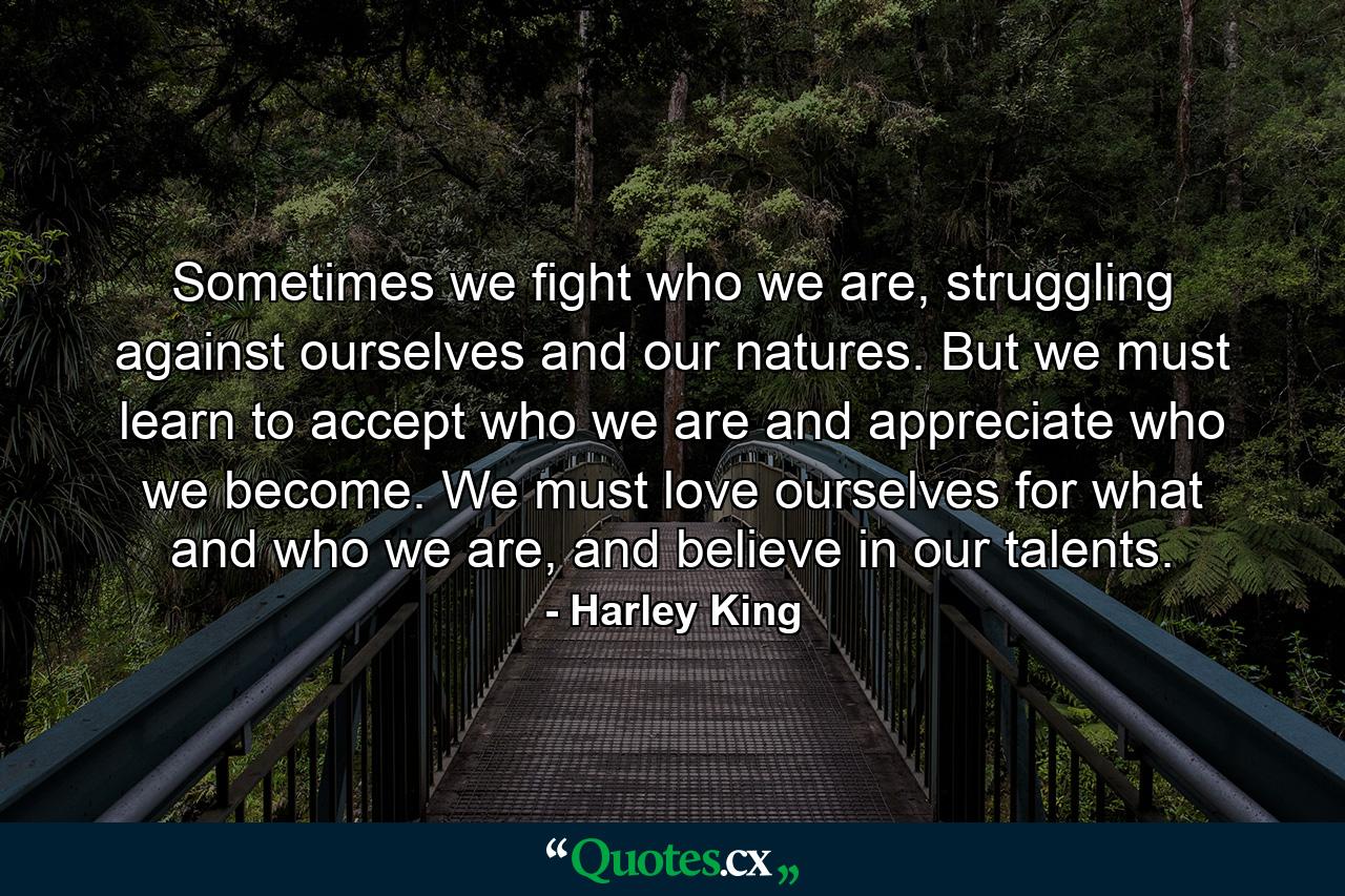 Sometimes we fight who we are, struggling against ourselves and our natures. But we must learn to accept who we are and appreciate who we become. We must love ourselves for what and who we are, and believe in our talents. - Quote by Harley King