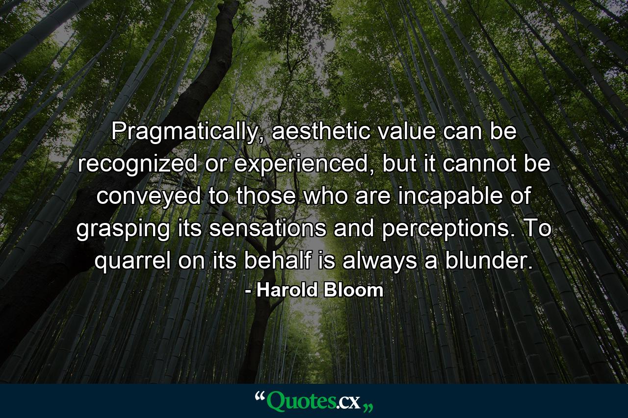 Pragmatically, aesthetic value can be recognized or experienced, but it cannot be conveyed to those who are incapable of grasping its sensations and perceptions. To quarrel on its behalf is always a blunder. - Quote by Harold Bloom