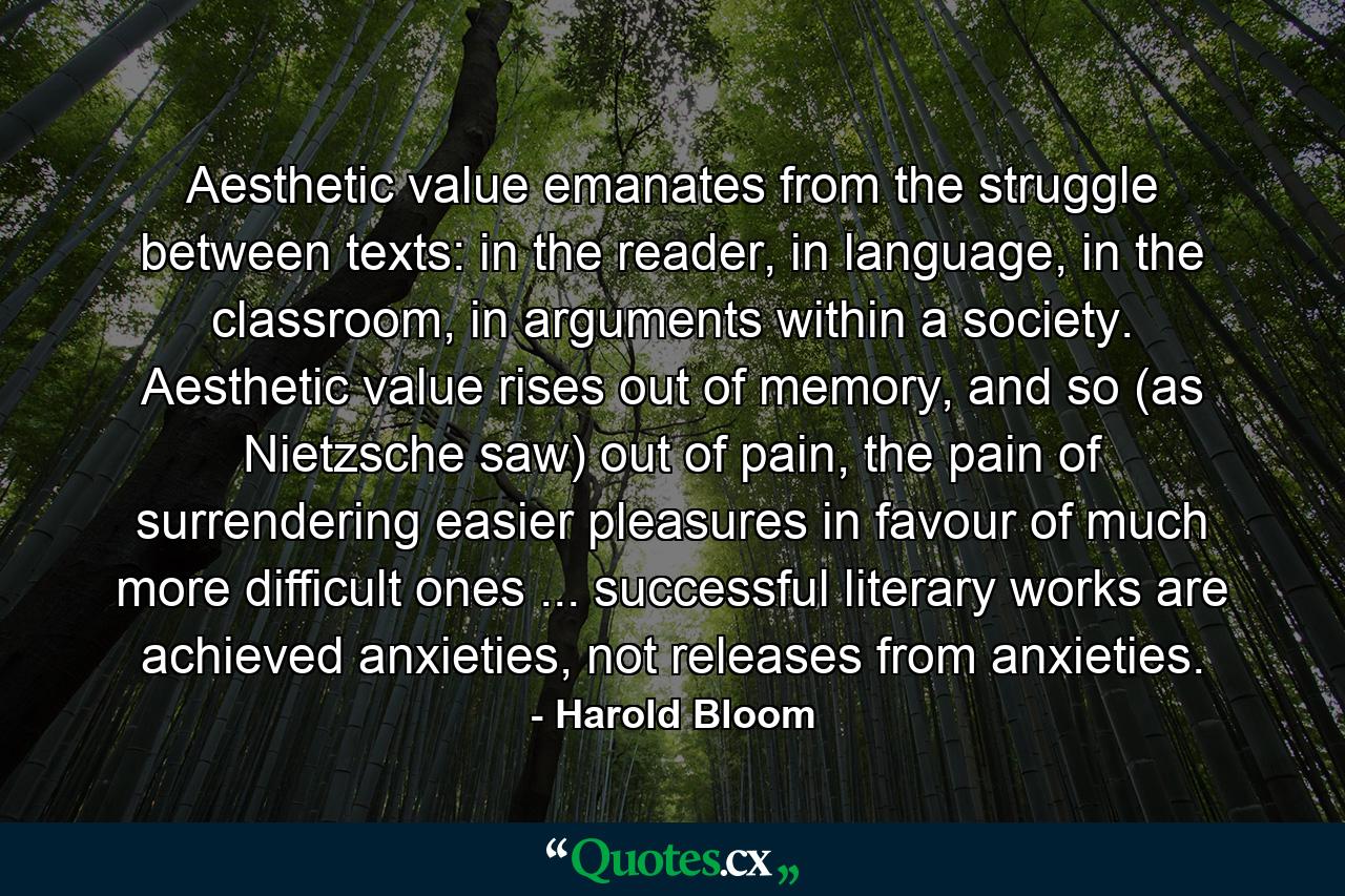 Aesthetic value emanates from the struggle between texts: in the reader, in language, in the classroom, in arguments within a society. Aesthetic value rises out of memory, and so (as Nietzsche saw) out of pain, the pain of surrendering easier pleasures in favour of much more difficult ones ... successful literary works are achieved anxieties, not releases from anxieties. - Quote by Harold Bloom