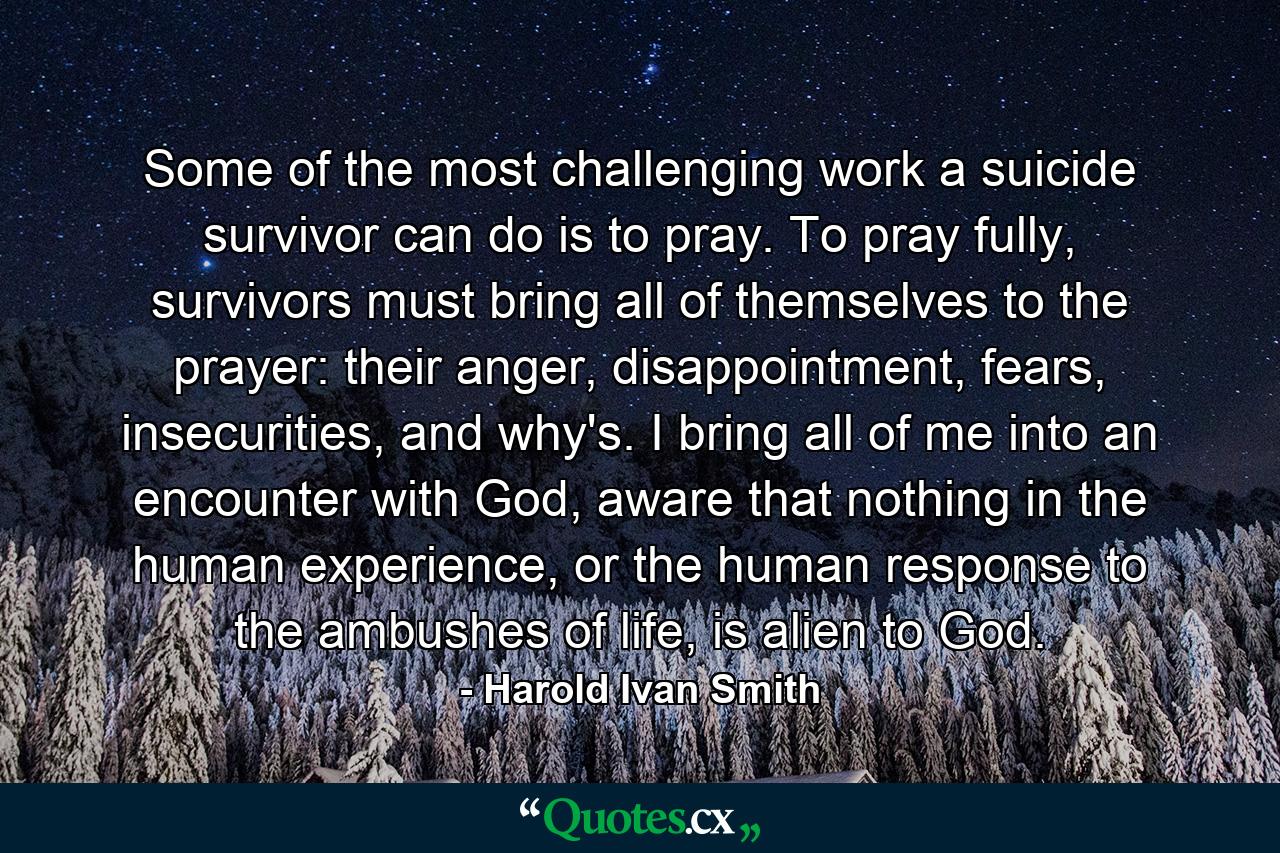 Some of the most challenging work a suicide survivor can do is to pray. To pray fully, survivors must bring all of themselves to the prayer: their anger, disappointment, fears, insecurities, and why's. I bring all of me into an encounter with God, aware that nothing in the human experience, or the human response to the ambushes of life, is alien to God. - Quote by Harold Ivan Smith