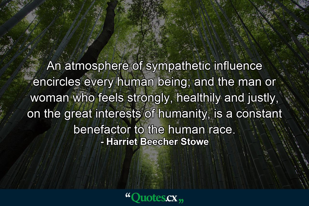 An atmosphere of sympathetic influence encircles every human being; and the man or woman who feels strongly, healthily and justly, on the great interests of humanity, is a constant benefactor to the human race. - Quote by Harriet Beecher Stowe