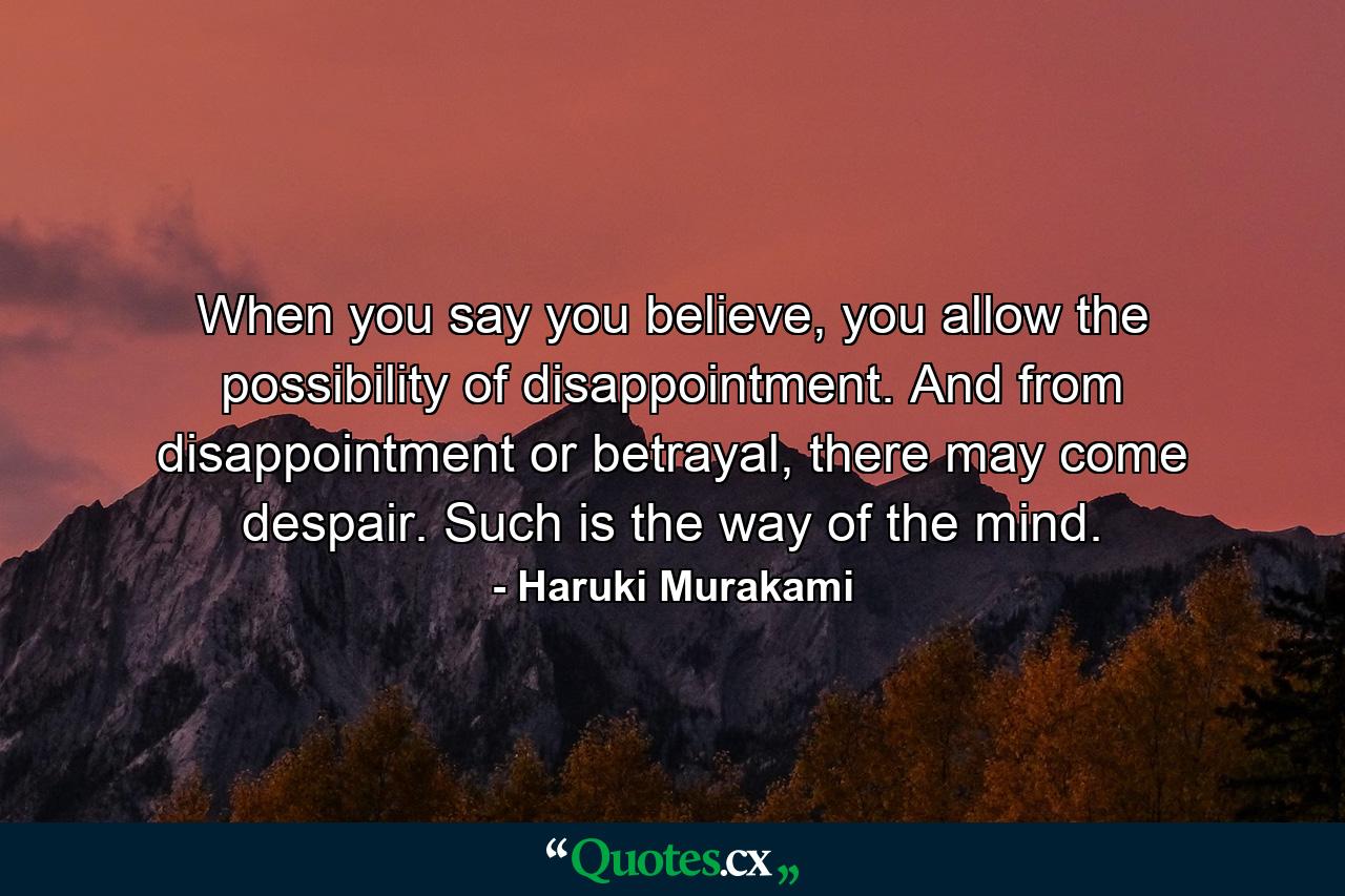 When you say you believe, you allow the possibility of disappointment. And from disappointment or betrayal, there may come despair. Such is the way of the mind. - Quote by Haruki Murakami