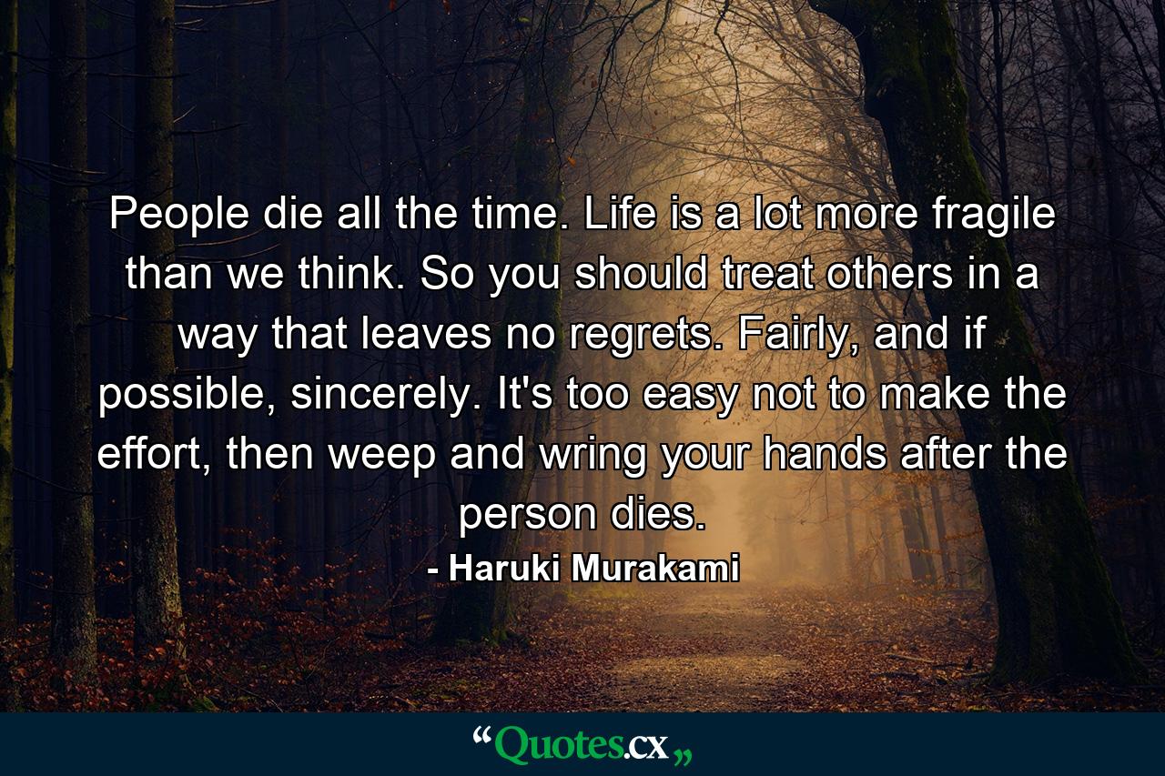 People die all the time. Life is a lot more fragile than we think. So you should treat others in a way that leaves no regrets. Fairly, and if possible, sincerely. It's too easy not to make the effort, then weep and wring your hands after the person dies. - Quote by Haruki Murakami