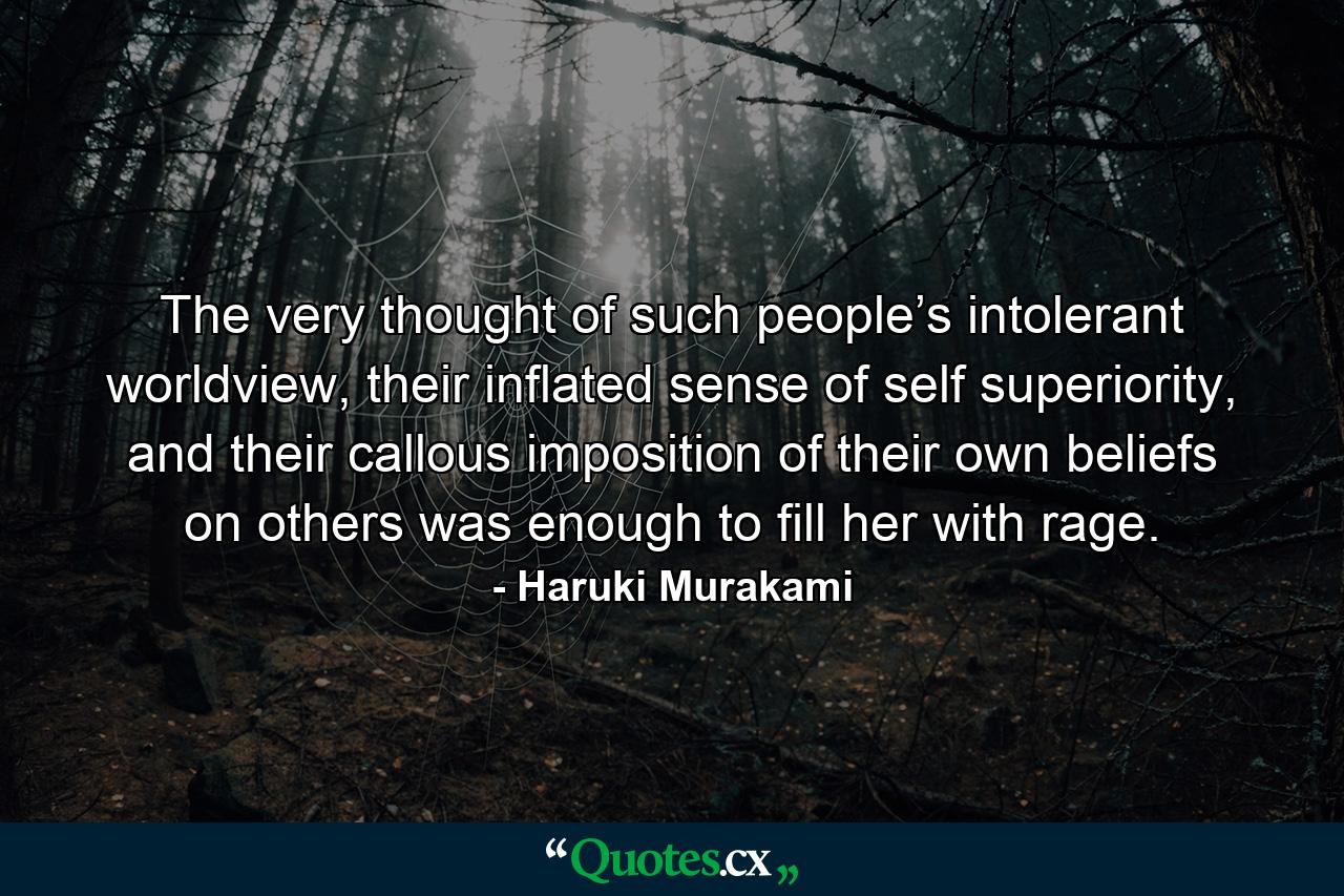 The very thought of such people’s intolerant worldview, their inflated sense of self superiority, and their callous imposition of their own beliefs on others was enough to fill her with rage. - Quote by Haruki Murakami