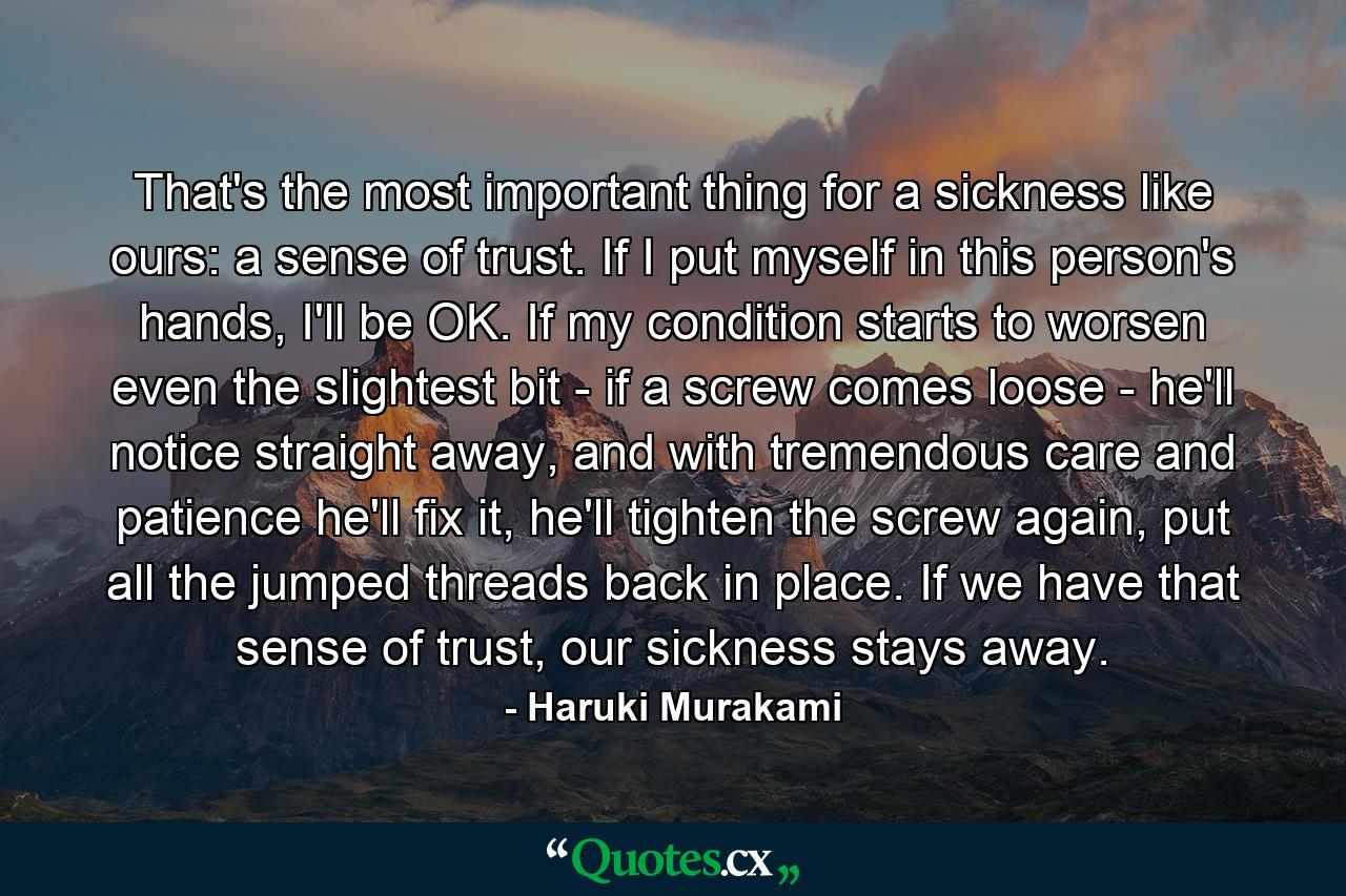 That's the most important thing for a sickness like ours: a sense of trust. If I put myself in this person's hands, I'll be OK. If my condition starts to worsen even the slightest bit - if a screw comes loose - he'll notice straight away, and with tremendous care and patience he'll fix it, he'll tighten the screw again, put all the jumped threads back in place. If we have that sense of trust, our sickness stays away. - Quote by Haruki Murakami