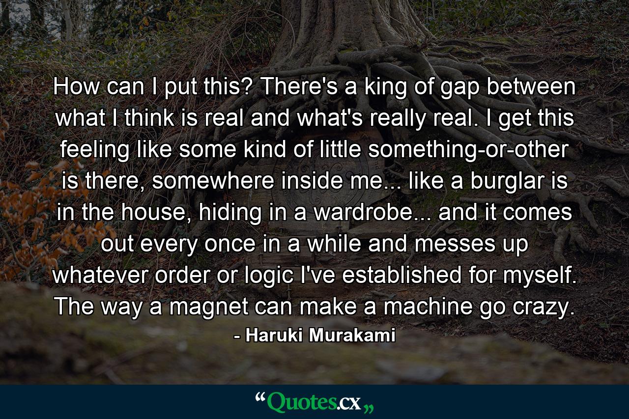 How can I put this? There's a king of gap between what I think is real and what's really real. I get this feeling like some kind of little something-or-other is there, somewhere inside me... like a burglar is in the house, hiding in a wardrobe... and it comes out every once in a while and messes up whatever order or logic I've established for myself. The way a magnet can make a machine go crazy. - Quote by Haruki Murakami