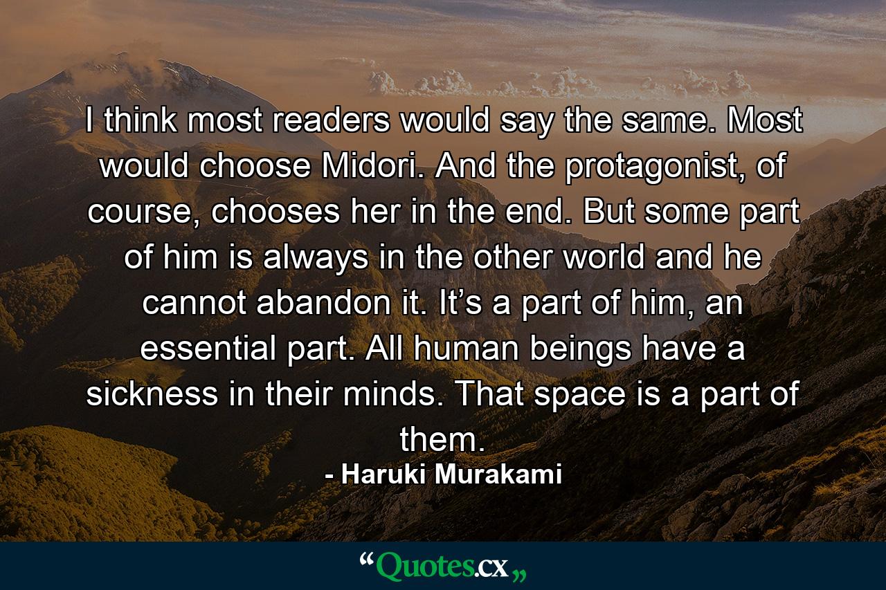 I think most readers would say the same. Most would choose Midori. And the protagonist, of course, chooses her in the end. But some part of him is always in the other world and he cannot abandon it. It’s a part of him, an essential part. All human beings have a sickness in their minds. That space is a part of them. - Quote by Haruki Murakami