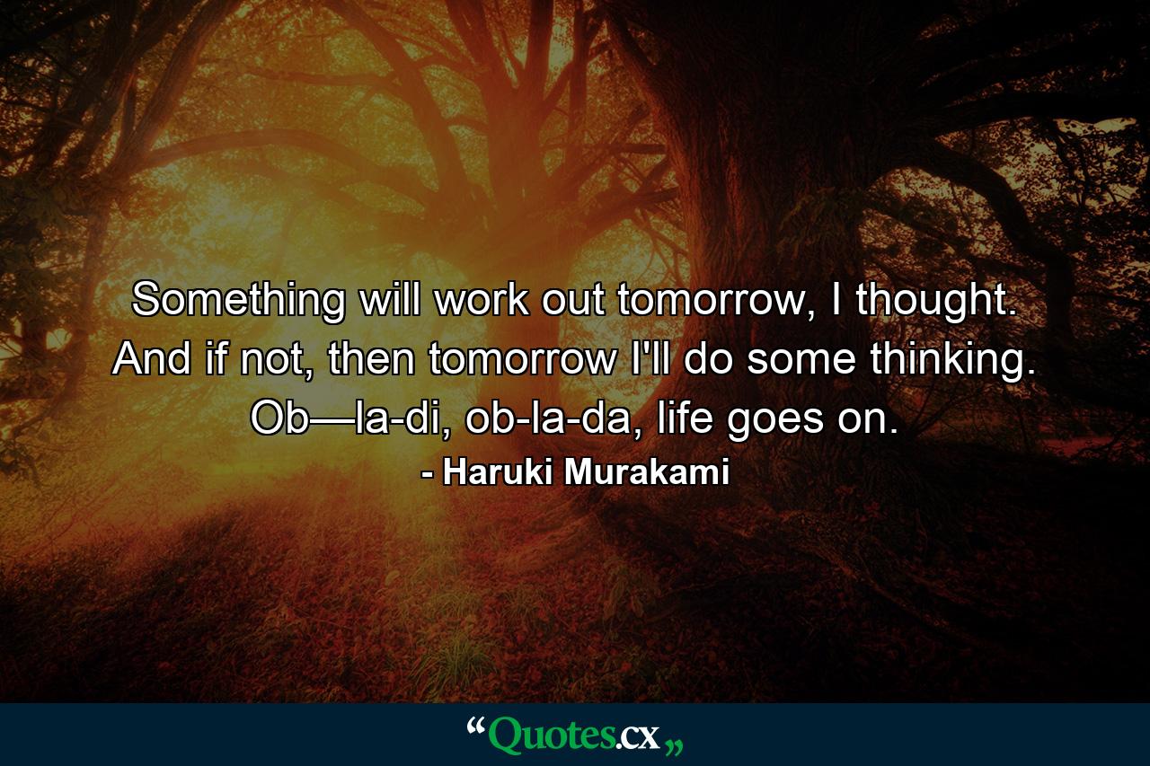 Something will work out tomorrow, I thought. And if not, then tomorrow I'll do some thinking. Ob—la-di, ob-la-da, life goes on. - Quote by Haruki Murakami