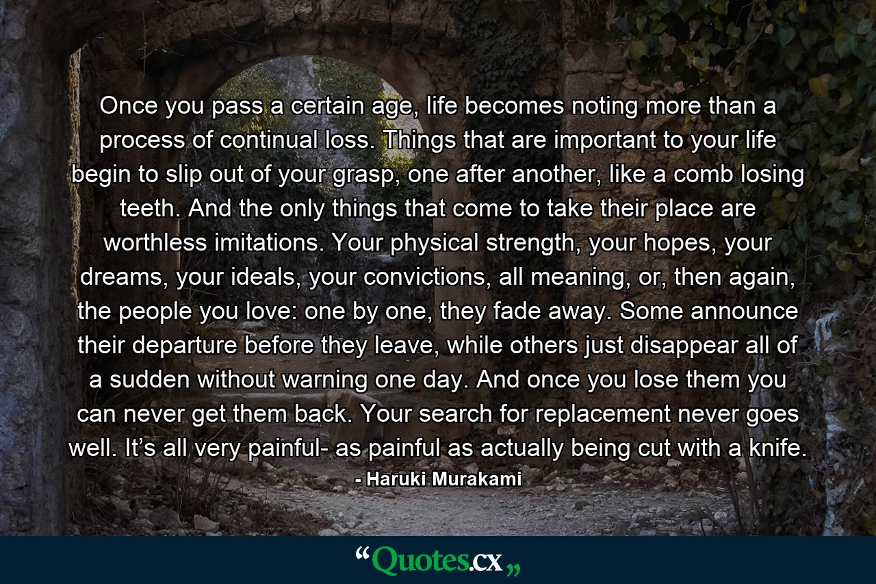 Once you pass a certain age, life becomes noting more than a process of continual loss. Things that are important to your life begin to slip out of your grasp, one after another, like a comb losing teeth. And the only things that come to take their place are worthless imitations. Your physical strength, your hopes, your dreams, your ideals, your convictions, all meaning, or, then again, the people you love: one by one, they fade away. Some announce their departure before they leave, while others just disappear all of a sudden without warning one day. And once you lose them you can never get them back. Your search for replacement never goes well. It’s all very painful- as painful as actually being cut with a knife. - Quote by Haruki Murakami