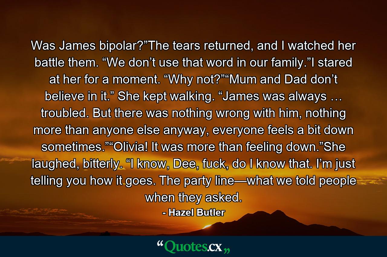 Was James bipolar?”The tears returned, and I watched her battle them. “We don’t use that word in our family.”I stared at her for a moment. “Why not?”“Mum and Dad don’t believe in it.” She kept walking. “James was always … troubled. But there was nothing wrong with him, nothing more than anyone else anyway, everyone feels a bit down sometimes.”“Olivia! It was more than feeling down.”She laughed, bitterly. “I know, Dee, fuck, do I know that. I’m just telling you how it goes. The party line—what we told people when they asked. - Quote by Hazel Butler