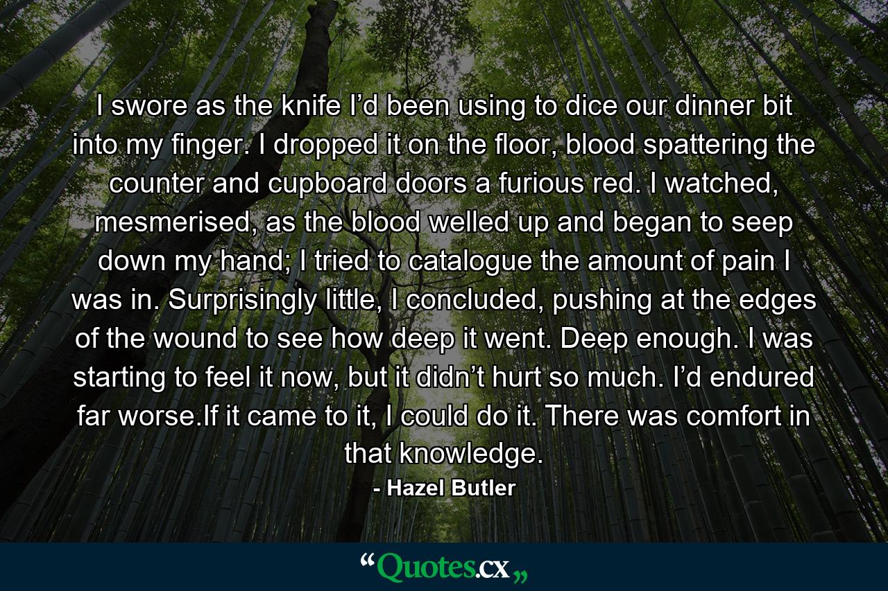 I swore as the knife I’d been using to dice our dinner bit into my finger. I dropped it on the floor, blood spattering the counter and cupboard doors a furious red. I watched, mesmerised, as the blood welled up and began to seep down my hand; I tried to catalogue the amount of pain I was in. Surprisingly little, I concluded, pushing at the edges of the wound to see how deep it went. Deep enough. I was starting to feel it now, but it didn’t hurt so much. I’d endured far worse.If it came to it, I could do it. There was comfort in that knowledge. - Quote by Hazel Butler