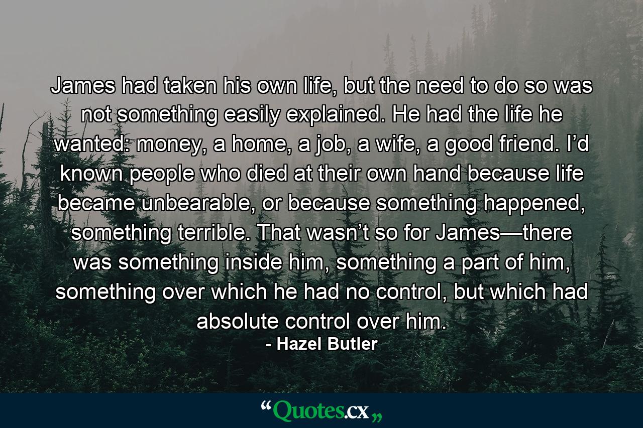 James had taken his own life, but the need to do so was not something easily explained. He had the life he wanted: money, a home, a job, a wife, a good friend. I’d known people who died at their own hand because life became unbearable, or because something happened, something terrible. That wasn’t so for James—there was something inside him, something a part of him, something over which he had no control, but which had absolute control over him. - Quote by Hazel Butler